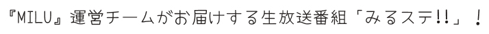 『MILU』運営チームがお届けする生放送番組「みるステ!!」！