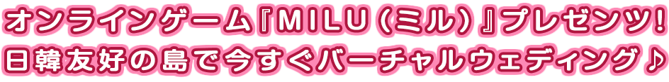 オンラインゲーム『MILU（ミル）』プレゼンツ！日韓友好の島で今すぐバーチャルウェディング♪