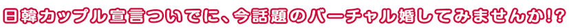 日韓カップル宣言ついでに、今話題のバーチャル婚してみませんか！？