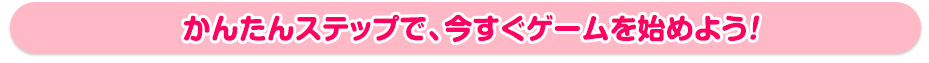 かんたんステップで、今すぐゲームを始めよう!